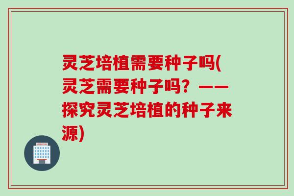 灵芝培植需要种子吗(灵芝需要种子吗？——探究灵芝培植的种子来源)