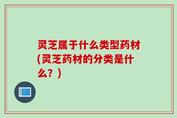 灵芝属于什么类型药材(灵芝药材的分类是什么？)