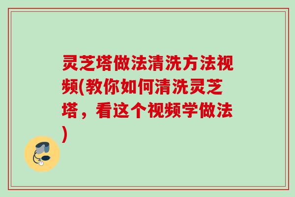 灵芝塔做法清洗方法视频(教你如何清洗灵芝塔，看这个视频学做法)