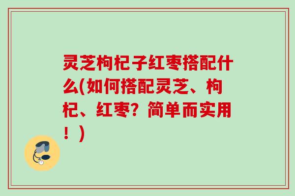 灵芝枸杞子红枣搭配什么(如何搭配灵芝、枸杞、红枣？简单而实用！)