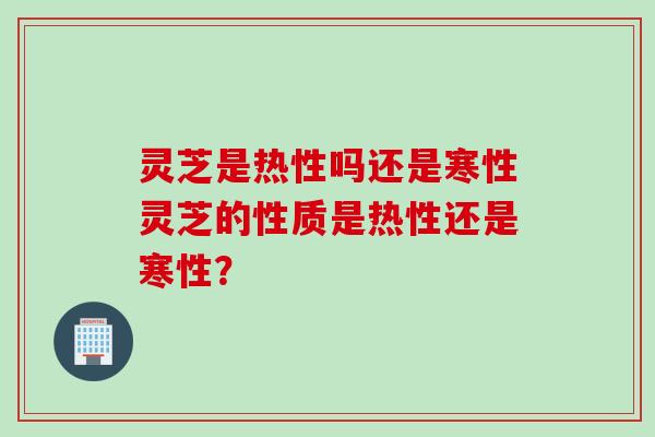 灵芝是热性吗还是寒性灵芝的性质是热性还是寒性？