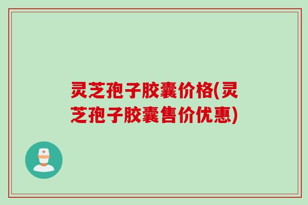灵芝孢子胶囊价格(灵芝孢子胶囊售价优惠)