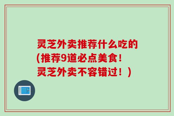 灵芝外卖推荐什么吃的(推荐9道必点美食！灵芝外卖不容错过！)