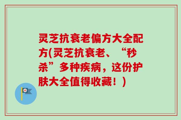 灵芝抗衰老偏方大全配方(灵芝抗衰老、“秒杀”多种疾病，这份护肤大全值得收藏！)