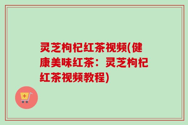 灵芝枸杞红茶视频(健康美味红茶：灵芝枸杞红茶视频教程)