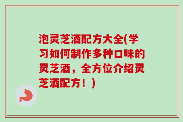 泡灵芝酒配方大全(学习如何制作多种口味的灵芝酒，全方位介绍灵芝酒配方！)