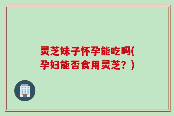 灵芝妹子怀孕能吃吗(孕妇能否食用灵芝？)
