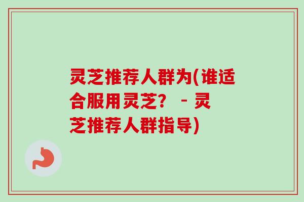 灵芝推荐人群为(谁适合服用灵芝？ - 灵芝推荐人群指导)