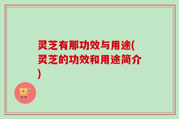 灵芝有那功效与用途(灵芝的功效和用途简介)