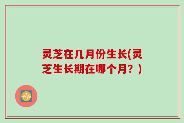 灵芝在几月份生长(灵芝生长期在哪个月？)