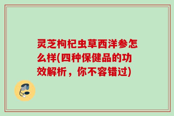灵芝枸杞虫草西洋参怎么样(四种保健品的功效解析，你不容错过)
