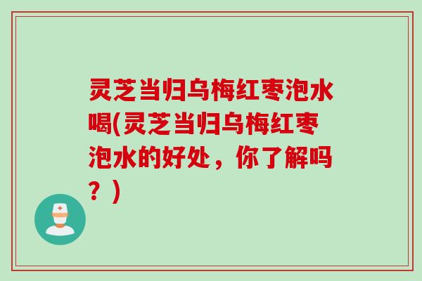 灵芝当归乌梅红枣泡水喝(灵芝当归乌梅红枣泡水的好处，你了解吗？)