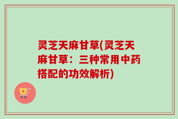 灵芝天麻甘草(灵芝天麻甘草：三种常用中药搭配的功效解析)