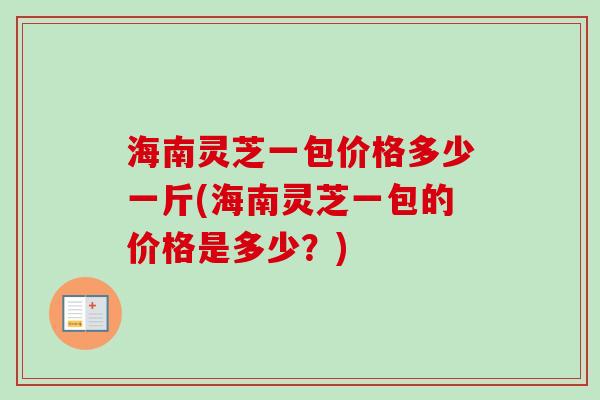 海南灵芝一包价格多少一斤(海南灵芝一包的价格是多少？)