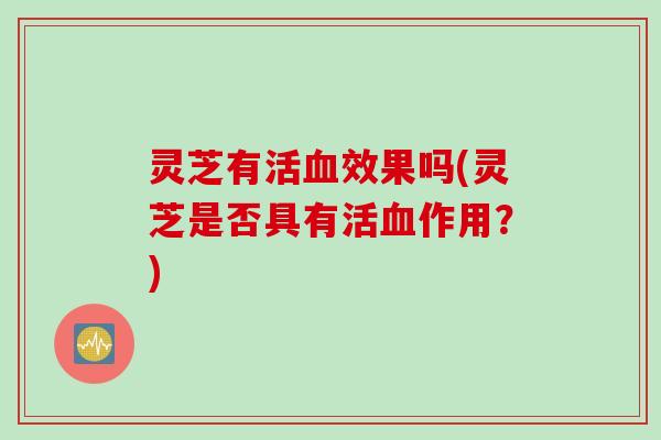 灵芝有活血效果吗(灵芝是否具有活血作用？)