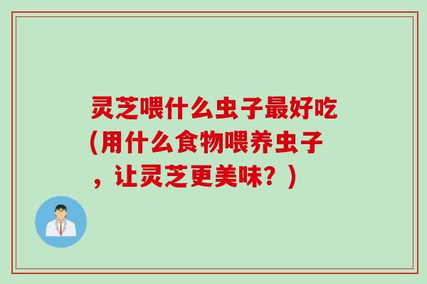 灵芝喂什么虫子好吃(用什么食物喂养虫子,让灵芝更美味?) 灵芝喂什么虫子好吃(用什么食物喂养虫子,让灵芝更美味?)