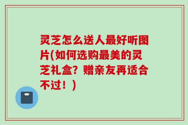 灵芝怎么送人最好听图片(如何选购最美的灵芝礼盒？赠亲友再适合不过！)