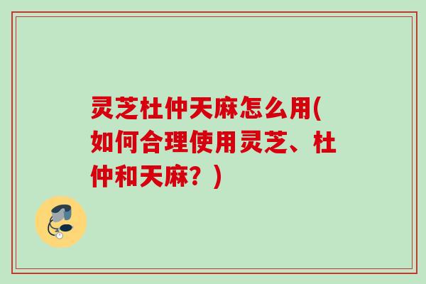 灵芝杜仲天麻怎么用(如何合理使用灵芝、杜仲和天麻?) 灵芝杜仲天麻怎么用(如何合理使用灵芝、杜仲和天麻?)