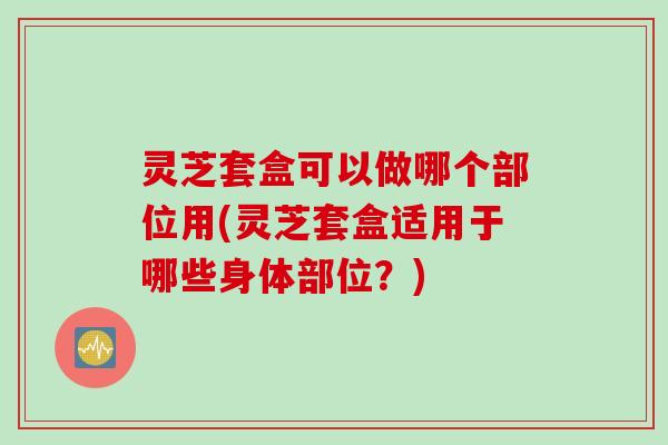 灵芝套盒可以做哪个部位用(灵芝套盒适用于哪些身体部位？)