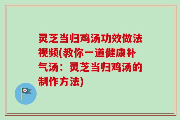 灵芝当归鸡汤功效做法视频(教你一道健康补气汤：灵芝当归鸡汤的制作方法)