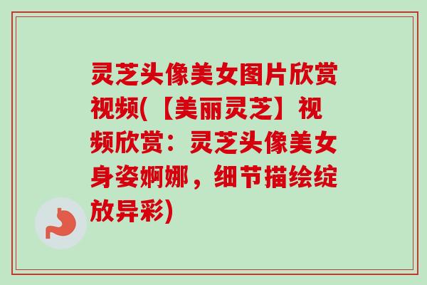灵芝头像美女图片欣赏视频(【美丽灵芝】视频欣赏：灵芝头像美女身姿婀娜，细节描绘绽放异彩)