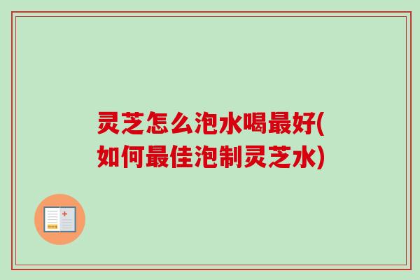 灵芝怎么泡水喝最好(如何最佳泡制灵芝水)
