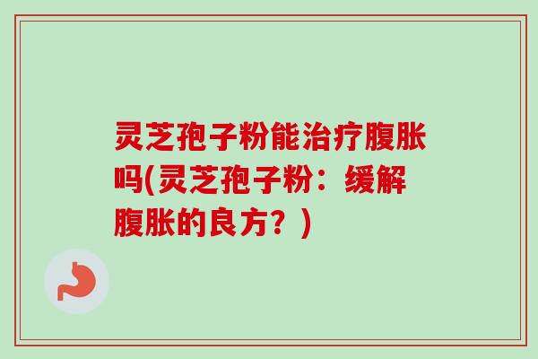 灵芝孢子粉能治疗腹胀吗(灵芝孢子粉：缓解腹胀的良方？)