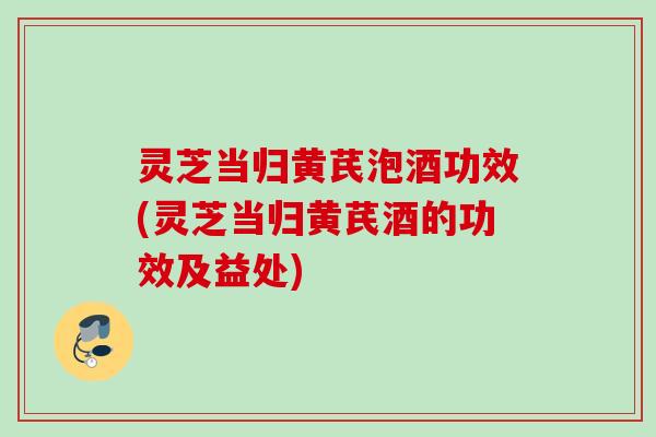 灵芝当归黄芪泡酒功效(灵芝当归黄芪酒的功效及益处)
