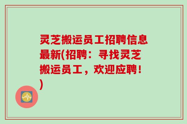 灵芝搬运员工招聘信息最新(招聘：寻找灵芝搬运员工，欢迎应聘！)