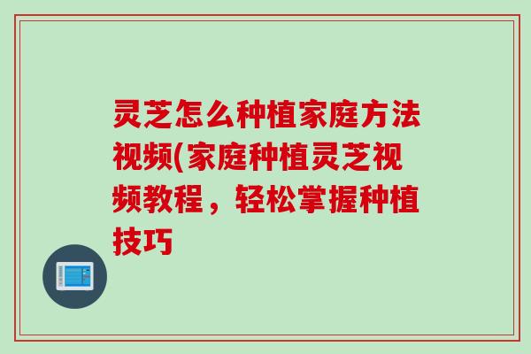灵芝怎么种植家庭方法视频(家庭种植灵芝视频教程，轻松掌握种植技巧