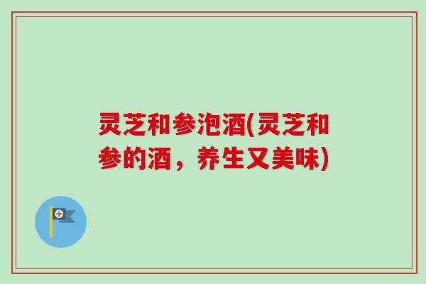 灵芝和参泡酒(灵芝和参的酒，养生又美味)