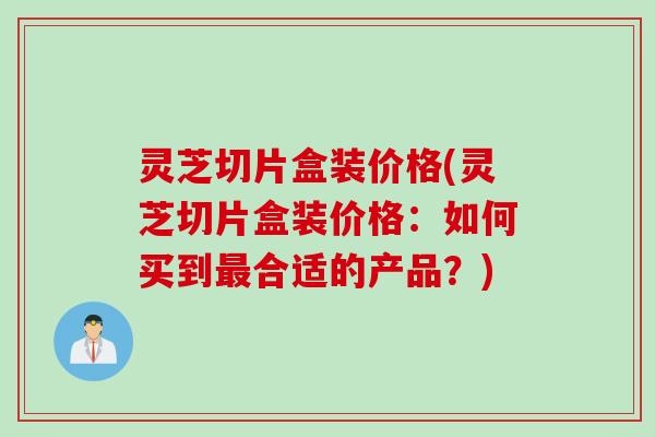 灵芝切片盒装价格(灵芝切片盒装价格：如何买到最合适的产品？)