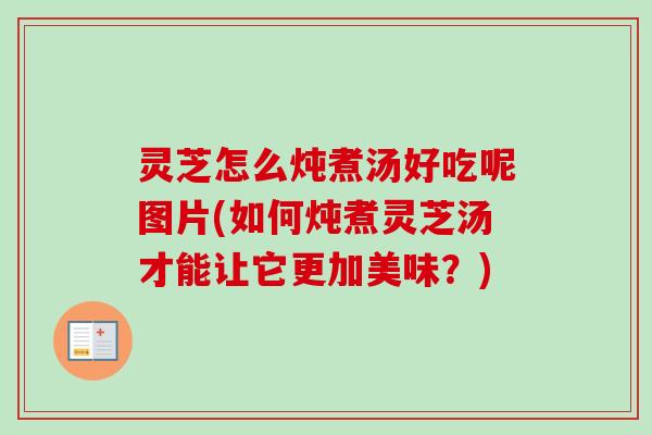 灵芝怎么炖煮汤好吃呢图片(如何炖煮灵芝汤才能让它更加美味？)