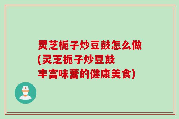 灵芝栀子炒豆鼓怎么做(灵芝栀子炒豆鼓 丰富味蕾的健康美食) 灵芝栀子炒豆鼓怎么做(灵芝栀子炒豆鼓 丰富味蕾的健康美食)