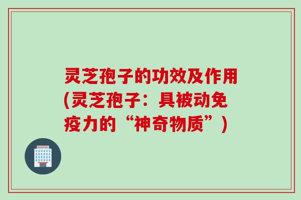 灵芝孢子的功效及作用(灵芝孢子：具被动免疫力的“神奇物质”)