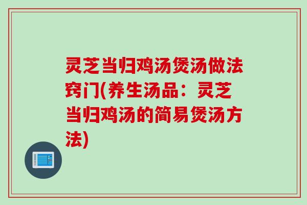 灵芝当归鸡汤煲汤做法窍门(养生汤品：灵芝当归鸡汤的简易煲汤方法)