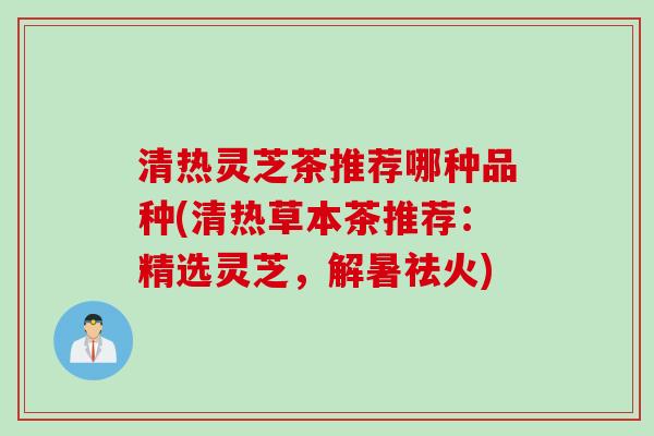 清热灵芝茶推荐哪种品种(清热草本茶推荐：精选灵芝，解暑祛火)