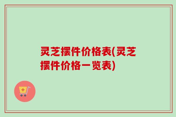 灵芝摆件价格表(灵芝摆件价格一览表)