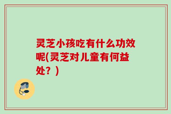 灵芝小孩吃有什么功效呢(灵芝对儿童有何益处?) 灵芝小孩吃有什么功效呢(灵芝对儿童有何益处?)
