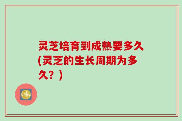 灵芝培育到成熟要多久(灵芝的生长周期为多久？)