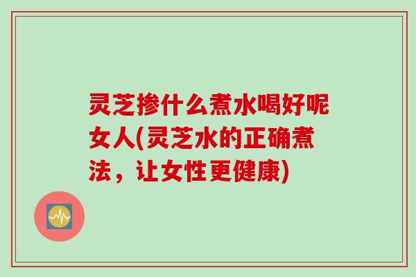 灵芝掺什么煮水喝好呢女人(灵芝水的正确煮法，让女性更健康)