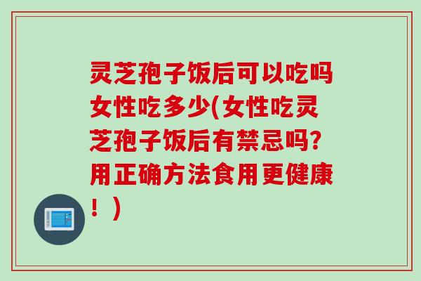 灵芝孢子饭后可以吃吗女性吃多少(女性吃灵芝孢子饭后有禁忌吗？用正确方法食用更健康！)