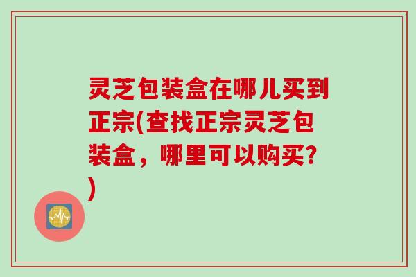 灵芝包装盒在哪儿买到正宗(查找正宗灵芝包装盒，哪里可以购买？)