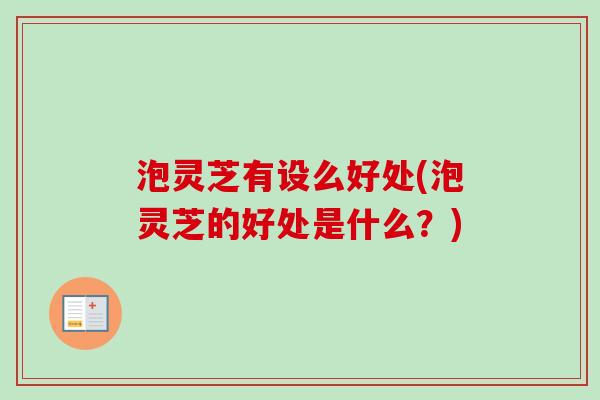 泡灵芝有设么好处(泡灵芝的好处是什么？)