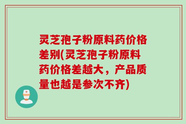 灵芝孢子粉原料药价格差别(灵芝孢子粉原料药价格差越大，产品质量也越是参次不齐)