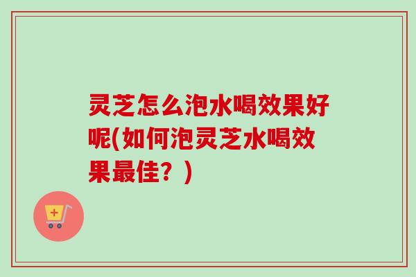灵芝怎么泡水喝效果好呢(如何泡灵芝水喝效果最佳？)