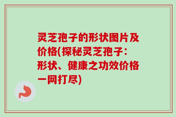 灵芝孢子的形状图片及价格(探秘灵芝孢子:形状、健康之功效价格一网打尽) 灵芝孢子的形状图片及价格(探秘灵芝孢子:形状、健康之功效价格一网打尽)