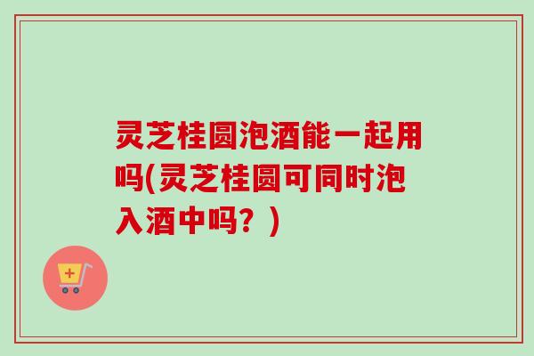 灵芝桂圆泡酒能一起用吗(灵芝桂圆可同时泡入酒中吗？)