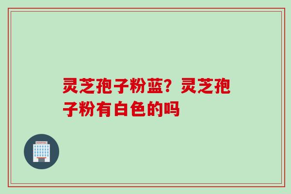 灵芝孢子粉蓝？灵芝孢子粉有白色的吗