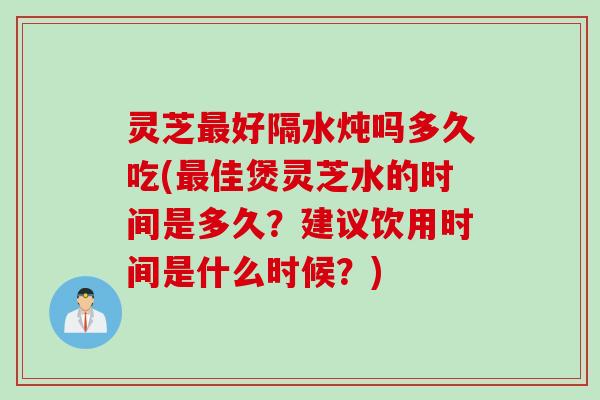灵芝最好隔水炖吗多久吃(最佳煲灵芝水的时间是多久？建议饮用时间是什么时候？)